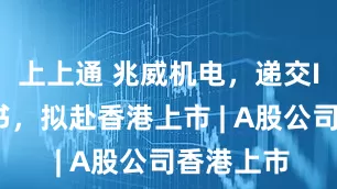上上通 兆威机电，递交IPO招股书，拟赴香港上市 | A股公司香港上市