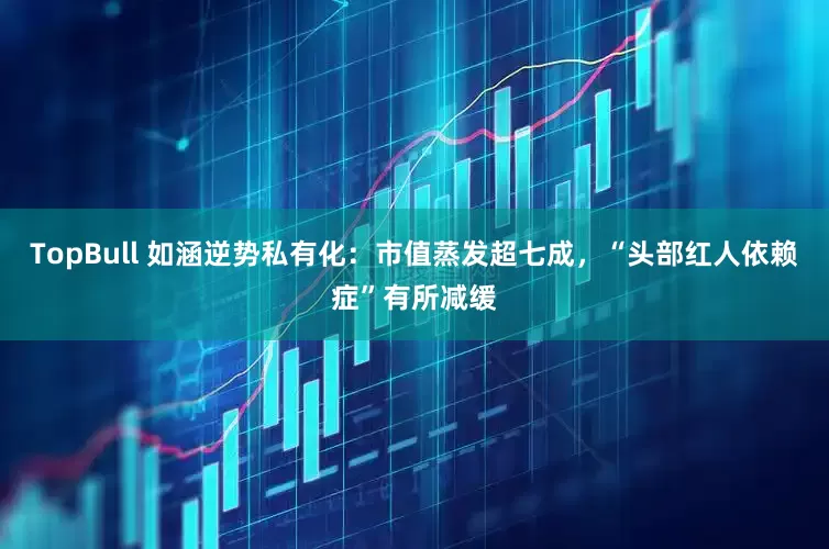 TopBull 如涵逆势私有化：市值蒸发超七成，“头部红人依赖症”有所减缓