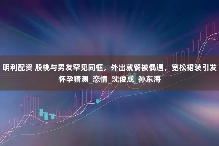 明利配资 殷桃与男友罕见同框，外出就餐被偶遇，宽松裙装引发怀孕猜测_恋情_沈俊成_孙东海
