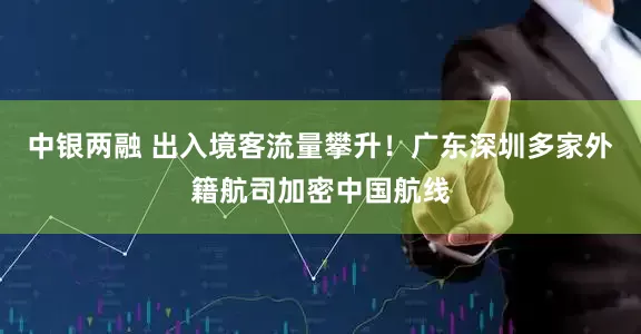 中银两融 出入境客流量攀升！广东深圳多家外籍航司加密中国航线