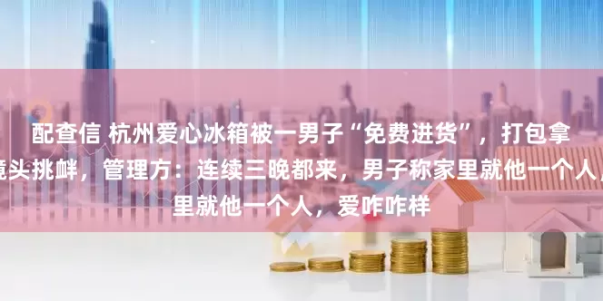 配查信 杭州爱心冰箱被一男子“免费进货”，打包拿水还对着镜头挑衅，管理方：连续三晚都来，男子称家里就他一个人，爱咋咋样