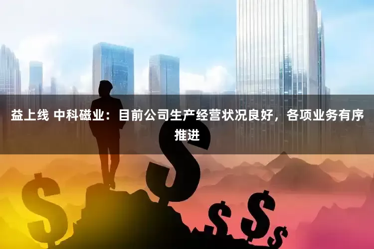 益上线 中科磁业：目前公司生产经营状况良好，各项业务有序推进