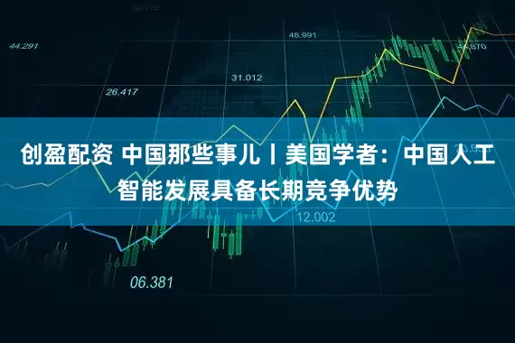 创盈配资 中国那些事儿丨美国学者：中国人工智能发展具备长期竞争优势