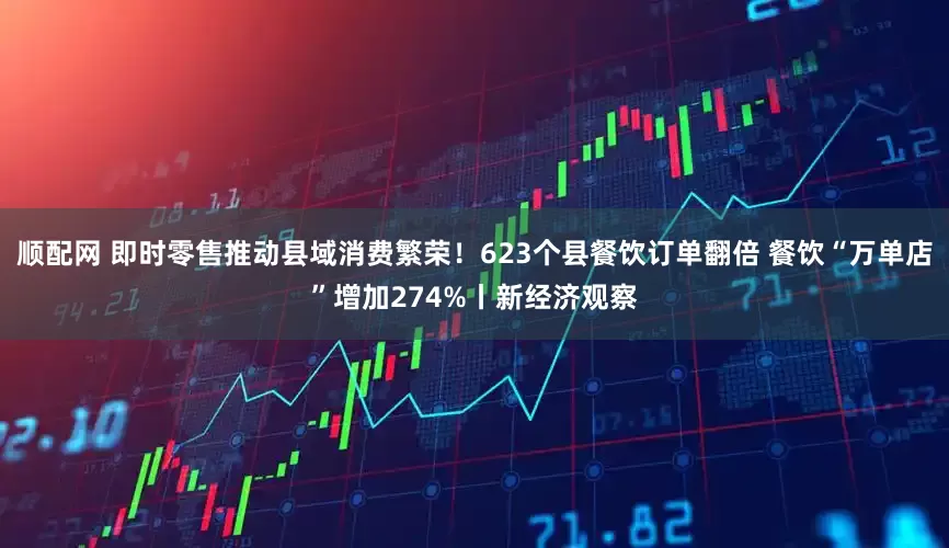 顺配网 即时零售推动县域消费繁荣！623个县餐饮订单翻倍 餐饮“万单店”增加274%丨新经济观察