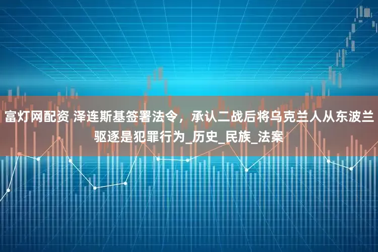 富灯网配资 泽连斯基签署法令，承认二战后将乌克兰人从东波兰驱逐是犯罪行为_历史_民族_法案