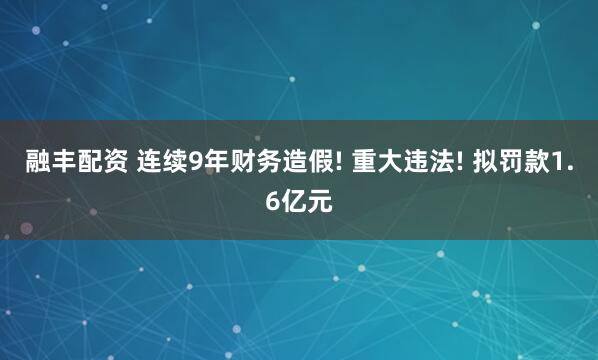 融丰配资 连续9年财务造假! 重大违法! 拟罚款1.6亿元