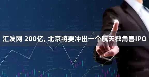 汇发网 200亿, 北京将要冲出一个航天独角兽IPO