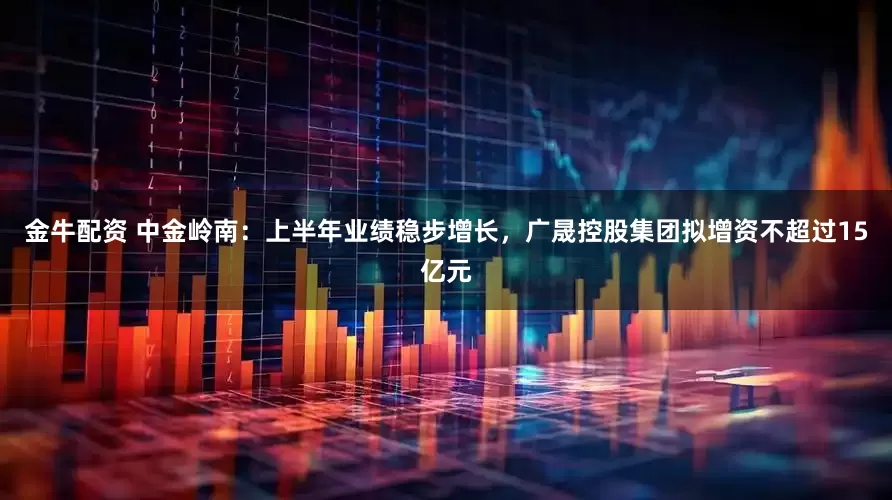 金牛配资 中金岭南：上半年业绩稳步增长，广晟控股集团拟增资不超过15亿元