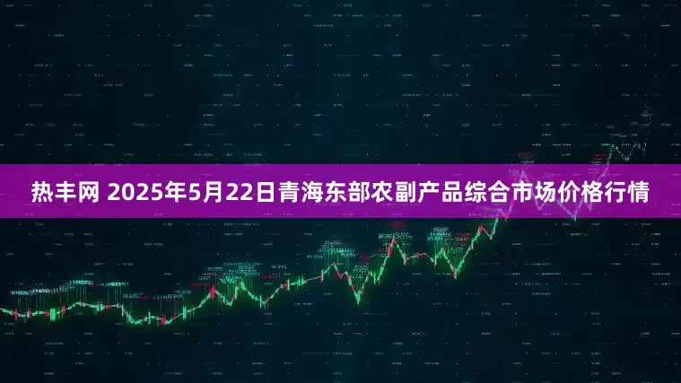 热丰网 2025年5月22日青海东部农副产品综合市场价格行情