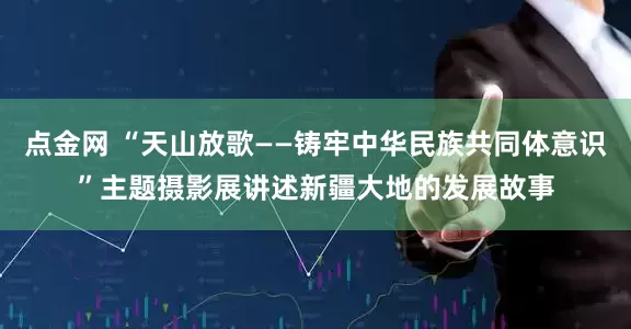点金网 “天山放歌——铸牢中华民族共同体意识”主题摄影展讲述新疆大地的发展故事