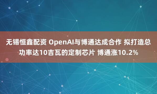无锡恒鑫配资 OpenAI与博通达成合作 拟打造总功率达10吉瓦的定制芯片 博通涨10.2%