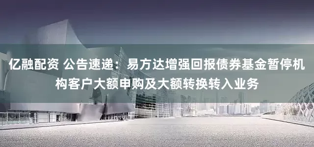 亿融配资 公告速递：易方达增强回报债券基金暂停机构客户大额申购及大额转换转入业务