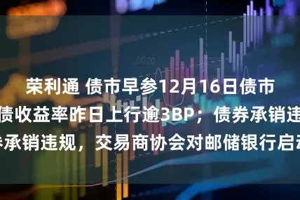 荣利通 债市早参12月16日债市继续调整，超长债收益率昨日上行逾3BP；债券承销违规，交易商协会对邮储银行启动自律调查