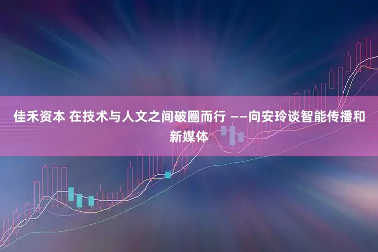 佳禾资本 在技术与人文之间破圈而行 ——向安玲谈智能传播和新媒体