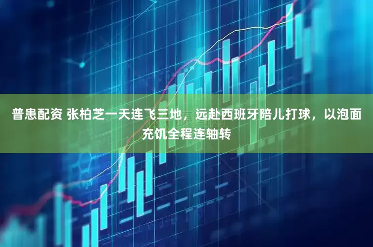 普患配资 张柏芝一天连飞三地，远赴西班牙陪儿打球，以泡面充饥全程连轴转