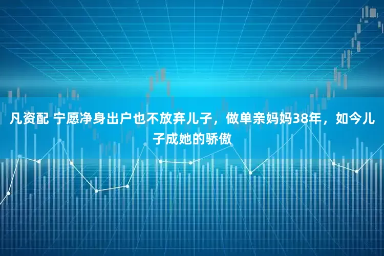 凡资配 宁愿净身出户也不放弃儿子，做单亲妈妈38年，如今儿子成她的骄傲